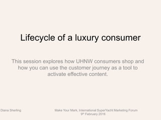 Lifecycle of a luxury consumer
This session explores how UHNW consumers shop and
how you can use the customer journey as a tool to
activate effective content.
Diana Sherling Make Your Mark, International SuperYacht Marketing Forum
9th February 2016
 