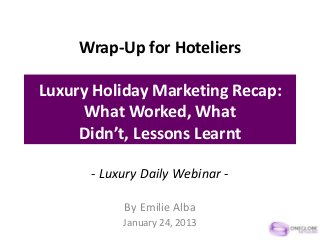 Wrap-Up for Hoteliers

Luxury Holiday Marketing Recap:
      What Worked, What
     Didn’t, Lessons Learnt

      - Luxury Daily Webinar -

           By Emilie Alba
           January 24, 2013
 