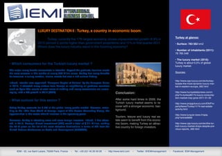 Luxury destination 6 : Turkey, a country in economic boom.
                                                                                                                                                        Turkey at glance:
                               Turkey, currently the 17th largest economy, shows unprecedented growth: 8.9% in
                         2010 (almost 2 points higher than government projections) and 11% in first quarter 2011.                                       • Surface: 783 562 km2
                         Where does the luxury industry stand in this booming economy?
                                                                                                                                                        • Number of inhabitants (2011):
                                                                                                                                                        78 785 548

                                                                                                                                                        • The luxury market (2010):
• Which consumers for the Turkish luxury market ?                                                                                                       Turkey is about 0,5% of global
                                                                                                                                                        luxury market.
The major luxury brands concentrate in Istanbul. Beyond the products, tourism meets
the most success in this market of nearly 270 billion euros. Turkey has many benefits                                                                   Sources:
for travelers: a sunny location, leisure resorts but also a rich cultural history.
                                                                                                                                                        http://www.cpp-luxury.com/en/turkey-
Indeed, Istanbul was appointed “European Capital of Culture” by the European Union                                                                      boasts-the-most-dynamic-luxury-mar-
in 2010. It attracted many visitors from Europe or neighboring oil-producer countries                                                                   ket-in-eastern-europe_692.html
such as Syria The results of retail sales of clothing and luxury accessories are encou-
raging, with a 5% growth in 2010 (CCP).                                                             Conclusion:                                         http://www.hurriyetdailynews.com/n.
                                                                                                                                                        php?n=turkey8217s-luxury-consump-
                                                                                                                                                        tion-market-may-grow-2011-01-30
• What outlook for this sector ?                                                                    After some hard times in 2009, the
                                                                                                    Turkish luxury market seems to re-                  http://www.propgoluxury.com/EN/Pro-
Today Turkey accounts for 0.5% of the global luxury goods market. However, accor-
                                                                                                    cover with a stronger economic bac-                 pertyNews/Turkey/1174-real-estate-
                                                                                                    kground.                                            activity.html
ding to the «The New World of Luxury» report of The Boston Consulting Group, the
opportunities in this sector should increase in the upcoming years.                                                                                     http://www.turquie-news.fr/spip.
                                                                                                    Tourism, leisure and luxury real es-                php?article6669
Moreover, Turkey is attracting more and more foreign investors. Indeed, it has attrac-              tate seem to benefit from this econo-
ted, in 2010, Foreign Direct Investment (FDI) worth a total of $ 9.1 billion, ranking               mic boom, making Turkey an attrac-                  http://www.cpp-luxury.com/en/the-tur-
the 27-th place on the list of the most attractive destinations in terms of FDI from the            tive country for foreign investors.                 kish-luxury-market-drops-despite-pre-
United Nations Conference on Trade and Development (UNCTAD).                                                                                            vious-reports_490.html




      IEMI - 52, rue Saint Lazare, 75009 Paris, France   -   Tel.: +33 (0)1 45 26 59 28   -   http://www.iemi.com   -   Twitter: @IEMImanagement   -   Facebook: IEMI Management
 