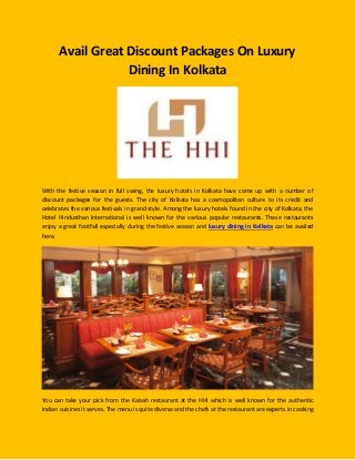 Avail Great Discount Packages On Luxury Dining In Kolkata 
With the festive season in full swing, the luxury hotels in Kolkata have come up with a number of discount packages for the guests. The city of Kolkata has a cosmopolitan culture to its credit and celebrates the various festivals in grand style. Among the luxury hotels found in the city of Kolkata, the Hotel Hindusthan International is well known for the various popular restaurants. These restaurants enjoy a great footfall especially during the festive season and luxury dining in Kolkata can be availed here. 
You can take your pick from the Kalash restaurant at the HHI which is well known for the authentic Indian cuisines it serves. The menu is quite diverse and the chefs at the restaurant are experts in cooking  
