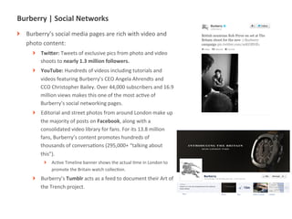 Burberry	
  |	
  Social	
  Networks	
  
!   Burberry’s	
  social	
  media	
  pages	
  are	
  rich	
  with	
  video	
  and	
  
    photo	
  content:	
  
       !    TwiXer:	
  Tweets	
  of	
  exclusive	
  pics	
  from	
  photo	
  and	
  video	
  
            shoots	
  to	
  nearly	
  1.3	
  million	
  followers.	
  
       !    YouTube:	
  Hundreds	
  of	
  videos	
  including	
  tutorials	
  and	
  
            videos	
  featuring	
  Burberry’s	
  CEO	
  Angela	
  Ahrendts	
  and	
  
            CCO	
  Christopher	
  Bailey.	
  Over	
  44,000	
  subscribers	
  and	
  16.9	
  
            million	
  views	
  makes	
  this	
  one	
  of	
  the	
  most	
  acMve	
  of	
  
            Burberry’s	
  social	
  networking	
  pages.	
  
       !    Editorial	
  and	
  street	
  photos	
  from	
  around	
  London	
  make	
  up	
  
            the	
  majority	
  of	
  posts	
  on	
  Facebook,	
  along	
  with	
  a	
  
            consolidated	
  video	
  library	
  for	
  fans.	
  For	
  its	
  13.8	
  million	
  
            fans,	
  Burberry’s	
  content	
  promotes	
  hundreds	
  of	
  
            thousands	
  of	
  conversaMons	
  (295,000+	
  “talking	
  about	
  
            this”).	
  
              !    AcMve	
  Timeline	
  banner	
  shows	
  the	
  actual	
  Mme	
  in	
  London	
  to	
  
                   promote	
  the	
  Britain	
  watch	
  collecMon.	
  
       !    Burberry’s	
  Tumblr	
  acts	
  as	
  a	
  feed	
  to	
  document	
  their	
  Art	
  of	
  
            the	
  Trench	
  project.	
  



              |   10
 