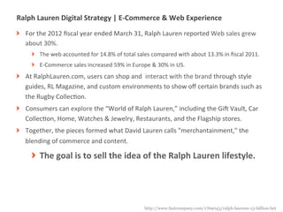 Ralph	
  Lauren	
  Digital	
  Strategy	
  |	
  E-­‐Commerce	
  &	
  Web	
  Experience	
  
! For	
  the	
  2012	
  ﬁscal	
  year	
  ended	
  March	
  31,	
  Ralph	
  Lauren	
  reported	
  Web	
  sales	
  grew	
  
  about	
  30%.	
  
       ! The	
  web	
  accounted	
  for	
  14.8%	
  of	
  total	
  sales	
  compared	
  with	
  about	
  13.3%	
  in	
  ﬁscal	
  2011.	
  
       ! E-­‐Commerce	
  sales	
  increased	
  59%	
  in	
  Europe	
  &	
  30%	
  in	
  US.	
  
! At	
  RalphLauren.com,	
  users	
  can	
  shop	
  and	
  	
  interact	
  with	
  the	
  brand	
  through	
  style	
  
  guides,	
  RL	
  Magazine,	
  and	
  custom	
  environments	
  to	
  show	
  oﬀ	
  certain	
  brands	
  such	
  as	
  
  the	
  Rugby	
  CollecMon.	
  
! Consumers	
  can	
  explore	
  the	
  “World	
  of	
  Ralph	
  Lauren,”	
  including	
  the	
  GiT	
  Vault,	
  Car	
  
  CollecMon,	
  Home,	
  Watches	
  &	
  Jewelry,	
  Restaurants,	
  and	
  the	
  Flagship	
  stores.	
  
! Together,	
  the	
  pieces	
  formed	
  what	
  David	
  Lauren	
  calls	
  "merchantainment,"	
  the	
  
  blending	
  of	
  commerce	
  and	
  content.	
  

       ! The	
  goal	
  is	
  to	
  sell	
  the	
  idea	
  of	
  the	
  Ralph	
  Lauren	
  lifestyle.	
  




             |   11
                                                                       http://www.fastcompany.com/1769043/ralph-laurens-13-billion-bet
 