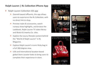 Ralph	
  Lauren	
  |	
  RL	
  CollecIon	
  iPhone	
  App	
  
! Ralph	
  Lauren	
  CollecMon	
  iOS	
  app	
  
       ! Geared	
  toward	
  aﬄuents,	
  the	
  app	
  allows	
  
         users	
  to	
  experience	
  the	
  RL	
  CollecMon,	
  with	
  
         no	
  direct	
  link	
  to	
  shop.	
  
       ! Preview	
  styles	
  &	
  accessories,	
  watch	
  
         runway	
  show	
  highlights,	
  and	
  browse	
  the	
  
         Lookbook,	
  Ralph	
  Lauren	
  TV	
  video	
  library	
  
         and	
  Watch	
  &	
  Jewelry	
  Co.	
  sites.	
  
       ! Explore	
  the	
  luxury	
  lifestyle	
  content	
  behind	
  
         the	
  “World	
  of	
  Ralph	
  Lauren”	
  in	
  RL	
  
         Magazine.	
  
       ! Explore	
  Ralph	
  Lauren’s	
  iconic	
  Ricky	
  bag	
  in	
  
         a	
  full	
  360-­‐degree	
  view.	
  
       ! USA	
  and	
  InternaMonal	
  locaMon-­‐based	
  
         global	
  Store	
  Locator	
  looks	
  to	
  bring	
  users	
  to	
  
         complete	
  their	
  experience	
  in-­‐store.	
  



              |   12
 