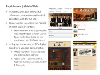 Ralph	
  Lauren	
  |	
  Mobile	
  Web	
  
! m.RalphLauren.com	
  oﬀers	
  a	
  full	
  
  mCommerce	
  experience	
  with	
  a	
  look	
  
  consistent	
  with	
  the	
  full	
  site.	
  	
  
! OpportuniMes	
  to	
  explore	
  the	
  “World	
  
  of	
  Ralph	
  Lauren”	
  content.	
  
       ! Browse	
  content	
  in	
  RL	
  Magazine,	
  the	
  
         most	
  recent	
  videos	
  at	
  Ralph	
  Lauren	
  
         TV,	
  or	
  the	
  RL	
  Style	
  Guide	
  for	
  the	
  
         latest	
  trends	
  and	
  RL	
  Classic	
  pieces.	
  
! m.Rugby.com	
  focuses	
  on	
  RL’s	
  Rugby	
  
  brand	
  for	
  a	
  younger	
  demographic.	
  
       ! “Make	
  Your	
  Own”	
  feature	
  to	
  make	
  
         and	
  order	
  custom	
  clothing.	
  
       ! “Social	
  Club”	
  -­‐-­‐	
  Connect	
  with	
  RL	
  
         Rugby	
  on	
  Tumblr,	
  Facebook,	
  TwiUer	
  
         &	
  Pinterest.	
  


             |   13
 