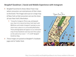 Bergdorf	
  Goodman	
  |	
  Social	
  and	
  Mobile	
  Experience	
  with	
  Instagram	
  
!      Bergdorf	
  launched	
  its	
  Shoes	
  About	
  Town	
  map	
  
       where	
  consumers	
  can	
  send	
  pictures	
  of	
  their	
  shoes	
  
       to	
  the	
  brand.	
  The	
  images	
  were	
  put	
  on	
  a	
  large	
  map	
  
       of	
  New	
  York	
  so	
  that	
  consumers	
  can	
  see	
  the	
  shoes	
  
       all	
  over	
  New	
  York’s	
  ManhaUan.	
  
           !    “Using	
  the	
  Instagram	
  iPhone	
  app,	
  photograph	
  
                your	
  shoe	
  in	
  its	
  natural	
  territory,	
  hash-­‐tag	
  it	
  with	
  
                #BGShoes	
  and	
  enable	
  Instagram’s	
  geotag	
  so	
  your	
  
                shoes	
  have	
  a	
  place	
  in	
  or	
  surrounding	
  ManhaUan.	
  
                Those	
  photographed	
  will	
  appear	
  on	
  our	
  interacMve	
  
                map	
  of	
  shoe	
  fanaMcism	
  and	
  may	
  even	
  ﬁnd	
  a	
  place	
  
                on	
  the	
  walls	
  of	
  our	
  store.”	
  –	
  5th	
  at	
  58th	
  Bergdorf	
  
                Goodman	
  blog.	
  
!      These	
  images	
  are	
  posted	
  on	
  Bergdorf’s	
  Facebook	
  
       page	
  and	
  its	
  TwiUer	
  feed.	
  
	
  




                   |   17                               http://www.luxurydaily.com/bergdorf-goodman-is-2011-luxury-marketer-of-the-year/
 