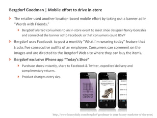 Bergdorf	
  Goodman	
  |	
  Mobile	
  eﬀort	
  to	
  drive	
  in-­‐store	
  
! The	
  retailer	
  used	
  another	
  locaMon-­‐based	
  mobile	
  eﬀort	
  by	
  taking	
  out	
  a	
  banner	
  ad	
  in	
  
  “Words	
  with	
  Friends.”	
  
       ! Bergdorf	
  alerted	
  consumers	
  to	
  an	
  in-­‐store	
  event	
  to	
  meet	
  shoe	
  designer	
  Nancy	
  Gonzales	
  
         and	
  connected	
  the	
  banner	
  ad	
  to	
  Facebook	
  so	
  that	
  consumers	
  could	
  RSVP	
  
! Bergdorf	
  uses	
  Facebook	
  	
  to	
  post	
  a	
  monthly	
  “What	
  I’m	
  wearing	
  today”	
  feature	
  that	
  
  tracks	
  ﬁve	
  consecuMve	
  ouyits	
  of	
  an	
  employee.	
  Consumers	
  can	
  comment	
  on	
  the	
  
  images	
  and	
  are	
  directed	
  to	
  the	
  Bergdorf	
  Web	
  site	
  where	
  they	
  can	
  buy	
  the	
  items.	
  
! Bergdorf	
  exclusive	
  iPhone	
  app	
  “Today’s	
  Shoe”	
  
       ! Purchase	
  shoes	
  instantly,	
  share	
  to	
  Facebook	
  &	
  TwiUer,	
  expedited	
  delivery	
  and	
  
         complimentary	
  returns.	
  
       ! Product	
  changes	
  every	
  day.	
  




             |   18                      http://www.luxurydaily.com/bergdorf-goodman-is-2011-luxury-marketer-of-the-year/
 