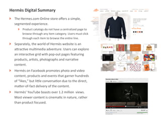 Hermès	
  Digital	
  Summary	
  
!   The	
  Hermes.com	
  Online	
  store	
  oﬀers	
  a	
  simple,	
  
    segmented	
  experience.	
  	
  
        !   Product	
  catalogs	
  do	
  not	
  have	
  a	
  centralized	
  page	
  to	
  
            browse	
  through	
  any	
  item	
  category.	
  Users	
  must	
  click	
  
            through	
  each	
  item	
  to	
  browse	
  the	
  enMre	
  line.	
  
!   Separately,	
  the	
  world	
  of	
  Hermès	
  website	
  is	
  an	
  
    aUracMve	
  mulMmedia	
  adventure.	
  Users	
  can	
  explore	
  
    an	
  interacMve	
  grid	
  with	
  pop-­‐out	
  pages	
  featuring	
  
    products,	
  arMsts,	
  photographs	
  and	
  narraMve	
  
    content.	
  
!   Hermès	
  on	
  Facebook	
  promotes	
  photo	
  and	
  video	
  
    content,	
  products	
  and	
  events	
  that	
  garner	
  hundreds	
  
    of	
  “likes,”	
  but	
  liUle	
  conversaMon	
  due	
  to	
  the	
  direct,	
  
    maUer-­‐of-­‐fact	
  delivery	
  of	
  the	
  content.	
  
!   Hermès’	
  YouTube	
  boasts	
  over	
  1.2	
  million	
  	
  views.	
  
    Most	
  viewer	
  content	
  is	
  cinemaMc	
  in	
  nature,	
  rather	
  
    than	
  product	
  focused.	
  



               |   19
 