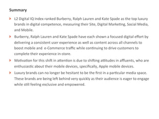 Summary	
  
! L2	
  Digital	
  IQ	
  Index	
  ranked	
  Burberry,	
  Ralph	
  Lauren	
  and	
  Kate	
  Spade	
  as	
  the	
  top	
  luxury	
  
  brands	
  in	
  digital	
  competence,	
  measuring	
  their	
  Site,	
  Digital	
  MarkeMng,	
  Social	
  Media,	
  
  and	
  Mobile.	
  
! Burberry,	
  Ralph	
  Lauren	
  and	
  Kate	
  Spade	
  have	
  each	
  shown	
  a	
  focused	
  digital	
  eﬀort	
  by	
  
  delivering	
  a	
  consistent	
  user	
  experience	
  as	
  well	
  as	
  content	
  across	
  all	
  channels	
  to	
  
  boost	
  mobile	
  and	
  	
  e-­‐Commerce	
  traﬃc	
  while	
  conMnuing	
  to	
  drive	
  customers	
  to	
  
  complete	
  their	
  experience	
  in-­‐store.	
  
! MoMvaMon	
  for	
  this	
  shiT	
  in	
  aUenMon	
  is	
  due	
  to	
  shiTing	
  aVtudes	
  in	
  aﬄuents,	
  who	
  are	
  
  enthusiasMc	
  about	
  their	
  mobile	
  devices,	
  speciﬁcally,	
  Apple	
  mobile	
  devices.	
  
! Luxury	
  brands	
  can	
  no	
  longer	
  be	
  hesitant	
  to	
  be	
  the	
  ﬁrst	
  in	
  a	
  parMcular	
  media	
  space.	
  
  These	
  brands	
  are	
  being	
  leT	
  behind	
  very	
  quickly	
  as	
  their	
  audience	
  is	
  eager	
  to	
  engage	
  
  while	
  sMll	
  feeling	
  exclusive	
  and	
  empowered.	
  	
  




              |   2
 