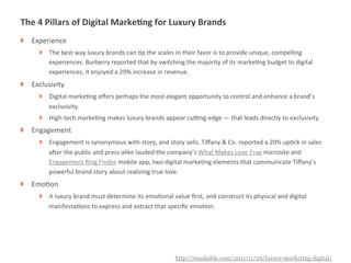 The	
  4	
  Pillars	
  of	
  Digital	
  MarkeIng	
  for	
  Luxury	
  Brands	
  
!   Experience	
  
       !   The	
  best	
  way	
  luxury	
  brands	
  can	
  Mp	
  the	
  scales	
  in	
  their	
  favor	
  is	
  to	
  provide	
  unique,	
  compelling	
  
           experiences.	
  Burberry	
  reported	
  that	
  by	
  switching	
  the	
  majority	
  of	
  its	
  markeMng	
  budget	
  to	
  digital	
  
           experiences,	
  it	
  enjoyed	
  a	
  29%	
  increase	
  in	
  revenue.	
  
!   Exclusivity	
  
       !   Digital	
  markeMng	
  oﬀers	
  perhaps	
  the	
  most	
  elegant	
  opportunity	
  to	
  control	
  and	
  enhance	
  a	
  brand’s	
  
           exclusivity.	
  
       !   High-­‐tech	
  markeMng	
  makes	
  luxury	
  brands	
  appear	
  cuVng-­‐edge	
  —	
  that	
  leads	
  directly	
  to	
  exclusivity.	
  
!   Engagement	
  
       !   Engagement	
  is	
  synonymous	
  with	
  story,	
  and	
  story	
  sells.	
  Tiﬀany	
  &	
  Co.	
  reported	
  a	
  20%	
  upMck	
  in	
  sales	
  
           aTer	
  the	
  public	
  and	
  press	
  alike	
  lauded	
  the	
  company’s	
  What	
  Makes	
  Love	
  True	
  microsite	
  and	
  
           Engagement	
  Ring	
  Finder	
  mobile	
  app,	
  two	
  digital	
  markeMng	
  elements	
  that	
  communicate	
  Tiﬀany’s	
  
           powerful	
  brand	
  story	
  about	
  realizing	
  true	
  love.	
  
!   EmoMon	
  
       !   A	
  luxury	
  brand	
  must	
  determine	
  its	
  emoMonal	
  value	
  ﬁrst,	
  and	
  construct	
  its	
  physical	
  and	
  digital	
  
           manifestaMons	
  to	
  express	
  and	
  extract	
  that	
  speciﬁc	
  emoMon.	
  




              |   4
                                                                               http://mashable.com/2011/11/29/luxury-marketing-digital/
 