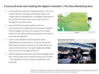 4	
  Luxury	
  Brands	
  seen	
  leading	
  the	
  digital	
  revoluIon	
  |	
  The	
  New	
  MarkeIng	
  Buzz	
  
  !   Louis	
  VuiUon	
  launched	
  an	
  all-­‐digital	
  iniMaMve,	
  “The	
  Louis	
  
      VuiUon	
  Express”	
  campaign,	
  posMng	
  daily	
  videos	
  and	
  
      images	
  taken	
  by	
  photographer	
  and	
  blogger	
  Todd	
  Selby	
  as	
  
      he	
  traveled	
  from	
  the	
  brand’s	
  home	
  base	
  in	
  Paris	
  to	
  
      Shanghai	
  for	
  its	
  fashion	
  show.	
  	
  
  !   Guess	
  by	
  Marciano	
  made	
  headlines	
  with	
  the	
  
      announcement	
  of	
  collaboraMng	
  with	
  renowned	
  Swedish	
  
      fashion	
  blogger	
  Elin	
  Kling,	
  who	
  represents	
  the	
  target	
  
      market	
  for	
  the	
  high-­‐end	
  brand	
  and	
  appeals	
  to	
  the	
  Guess	
  
      customer	
  demographic.	
  
  !   Gucci’s	
  new	
  Fall/Winter	
  2012	
  interacMve	
  video	
  
      highlighMng	
  men	
  and	
  women’s	
  luxury	
  accessories	
  like	
  
      belts,	
  bags,	
  and	
  shoes.	
  Consumers	
  can	
  shop	
  and	
  access	
  
      product	
  informaMon	
  by	
  clicking	
  the	
  highly-­‐idenMﬁable	
  
      Gucci	
  brand	
  icons	
  throughout	
  the	
  ﬁlm.	
  
  !   Dolce	
  &	
  Gabbana	
  partnership	
  with	
  fashion	
  blogger	
  Bryan	
  
      Boy,	
  making	
  videos	
  of	
  him	
  working	
  various	
  jobs	
  at	
  Dolce
      —from	
  geVng	
  his	
  ID	
  card,	
  being	
  a	
  recepMonist,	
  and	
  a	
  
      bartender.	
  



                                                 http://www.adpunch.org/luxury-brands-digital-engagement-the-new-marketing-buzz.html
                   |   6                         http://www.louisvuittonexpress.com/eng_US/day-12-shanghai
 
