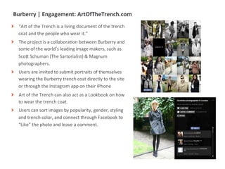 Burberry	
  |	
  Engagement:	
  ArtOfTheTrench.com	
  
!     “Art	
  of	
  the	
  Trench	
  is	
  a	
  living	
  document	
  of	
  the	
  trench	
  
      coat	
  and	
  the	
  people	
  who	
  wear	
  it.”	
  	
  
!     The	
  project	
  is	
  a	
  collaboraMon	
  between	
  Burberry	
  and	
  
      some	
  of	
  the	
  world’s	
  leading	
  image	
  makers,	
  such	
  as	
  
      ScoU	
  Schuman	
  (The	
  Sartorialist)	
  &	
  Magnum	
  
      photographers.	
  
!     Users	
  are	
  invited	
  to	
  submit	
  portraits	
  of	
  themselves	
  
      wearing	
  the	
  Burberry	
  trench	
  coat	
  directly	
  to	
  the	
  site	
  
      or	
  through	
  the	
  Instagram	
  app	
  on	
  their	
  iPhone	
  
!     Art	
  of	
  the	
  Trench	
  can	
  also	
  act	
  as	
  a	
  Lookbook	
  on	
  how	
  
      to	
  wear	
  the	
  trench	
  coat.	
  
!     Users	
  can	
  sort	
  images	
  by	
  popularity,	
  gender,	
  styling	
  
      and	
  trench	
  color,	
  and	
  connect	
  through	
  Facebook	
  to	
  
      “Like”	
  the	
  photo	
  and	
  leave	
  a	
  comment.	
  




                   |   9
 
