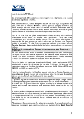 luxo da corretora MF Global.

De janeiro para cá, 20 marcas inauguraram operações próprias no país - quase
o dobro do registrado em 2007.

Nos próximos meses, outras dez grifes devem ter suas lojas inauguradas no
país, entre elas a francesa Hermès, famosa por sua coleção de bolsas de
couro e lenços de seda feitos à mão. O mesmo estudo da consultoria Bain &
Company estima que essa invasão esteja apenas no começo. Mais de 50 grifes
de luxo devem se estabelecer no Brasil nos próximos cinco anos.

Não é de hoje que as grifes internacionais estão de olho nos mercados
emergentes como forma de ampliar seu crescimento. Cada vez mais
pressionadas por resultados, essas marcas têm procurado alternativas à
estagnação de seus mercados mais tradicionais na Europa, nos Estados
Unidos e no Japão. "A crise financeira apenas acelerou o processo", afirma
Pamela Danziger, da consultoria Unity Marketing, especializada no segmento
de luxo.
Influência da marca sobre o fluxo de consumidores no local de compra e
justificativa
No caso específico do Brasil, o otimismo pode ser explicado pela combinação
de alguns fatores. Um deles é a produção em série de novos milionários. Nos
últimos dois anos, o mercado de capitais no Brasil acabou criando inúmeros
novos-ricos, num ritmo superior a qualquer outro país do mundo.

Segundo dados do banco de investimento Merrill Lynch, ao longo de 2007
surgiram 63 novos milionários por dia no país. O número de pessoas com
patrimônio superior a 1 milhão de dólares aumentou de 92 000 em 2002 para
143 000 em 2007, um salto de 55%.

Hoje, há mais milionários no Brasil do que na Índia ou na Rússia, famosa por
seus oligarcas. E, pelo menos até o momento, a crise no mercado de capitais
parece não ter alterado significativamente esse quadro.
Conclusão
O que leva alguém a desembolsar dois mil reais por uma calça Giorgio Armani
quando poderia pagar quase vinte vezes menos por um jeans semelhante? Ou
400 reais por um guarda-chuva da inglesa Burberry que lembra aqueles que
vemos aos montes nas esquinas das avenidas sendo vendidos em dia de
chuva?

A explicação está nas pequenas etiquetas que esses produtos carregam. Elas
são capazes de hipnotizar centenas de consumidores. Gente que não procura
necessariamente uma bolsa, um relógio ou uma gravata de qualidade, e sim de
uma idéia, de um comportamento, de um estilo de vida, de um símbolo de
sucesso e poder.

"As pessoas não consomem grifes só por uma questão de projeção social, por
causa da mensagem que elas transmitem aos outros", afirma José Roberto



                                                                          2
 
