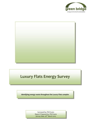 Luxury Flats Energy Survey



Identifying energy waste throughout the Luxury Flats complex




                    Surveyed by: Phil Evans
                 Report Prepared by: Phil Evans
                  Survey Date: 26th March 2012
 