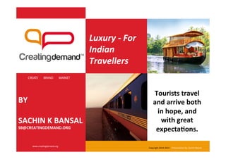 Luxury	
  -­‐	
  For	
  
Indian	
  
Travellers
	
  
	
  
	
  
	
  
	
  
	
  
	
  
	
  
	
  
BY	
  
	
  
SACHIN	
  K	
  BANSAL	
  
SB@CREATINGDEMAND.ORG	
  
CREATE BRAND MARKET
www.crea(ngdemand.org	
  
Tourists	
  travel	
  
and	
  arrive	
  both	
  
in	
  hope,	
  and	
  
with	
  great	
  
expectaIons.	
  	
  
Copyright	
  2014-­‐2015	
  	
  	
  	
  Presenta(on	
  by:	
  Sachin	
  Bansal	
  
 