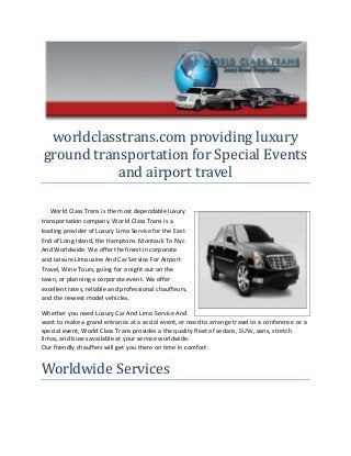 worldclasstrans.com providing luxury
ground transportation for Special Events
and airport travel
World Class Trans is the most dependable luxury
transportation company. World Class Trans is a
leading provider of Luxury Limo Service for the East
End of Long Island, the Hamptons. Montauk To Nyc
And Worldwide. We offer the finest in corporate
and Leisure Limousine And Car Service For Airport
Travel, Wine Tours, going for a night out on the
town, or planning a corporate event. We offer
excellent rates, reliable and professional chauffeurs,
and the newest model vehicles.
Whether you need Luxury Car And Limo Service And
want to make a grand entrance at a social event, or need to arrange travel to a conference or a
special event, World Class Trans provides a the quality fleet of sedans, SUVs, vans, stretch
limos, and buses available at your service worldwide.
Our friendly chauffers will get you there on time in comfort.

Worldwide Services

 