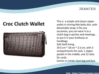 Croc Clutch Wallet
This is a simple and classic zipper
wallet in shining Nile belly skin, with
detachable strap. It fits any
occasions, you can wear it as a
clutch bag in parties and meetings ,
or put it in your briefcase or
handbags.
Soft Swift lining.
19.5 cm * 10 cm * 2.5 cm, with 3
compartments for cash, 1 zipper
pocket in the middle, and 12 slots
for cards.
Comes in Jranter dust bag and box.
Visit : https://www.jranter.com/
 