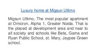 Luxury home at Migsun Ultimo 
Migsun Ultimo, The most popular apartment 
at Omicron, Alpha 1, Greater Noida. That is 
the placed at development area and near to 
all society and schools like Beta, Gama and 
Ryan Public School, st. Mary, Jaypee Green 
school. 
 