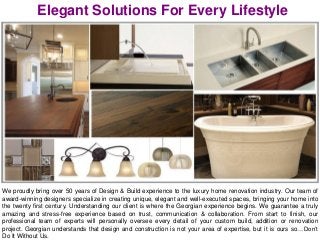Elegant Solutions For Every Lifestyle
We proudly bring over 50 years of Design & Build experience to the luxury home renovation industry. Our team of
award-winning designers specialize in creating unique, elegant and well-executed spaces, bringing your home into
the twenty first century. Understanding our client is where the Georgian experience begins. We guarantee a truly
amazing and stress-free experience based on trust, communication & collaboration. From start to finish, our
professional team of experts will personally oversee every detail of your custom build, addition or renovation
project. Georgian understands that design and construction is not your area of expertise, but it is ours so…Don’t
Do It Without Us.
 