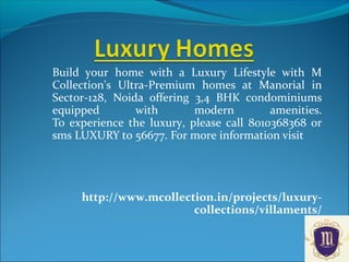 Build your home with a Luxury Lifestyle with M
Collection's Ultra-Premium homes at Manorial in
Sector-128, Noida offering 3,4 BHK condominiums
equipped with modern amenities.
To experience the luxury, please call 8010368368 or
sms LUXURY to 56677. For more information visit
http://www.mcollection.in/projects/luxury-
collections/villaments/
 