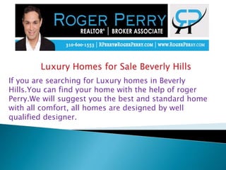 If you are searching for Luxury homes in Beverly
Hills.You can find your home with the help of roger
Perry.We will suggest you the best and standard home
with all comfort, all homes are designed by well
qualified designer.
 