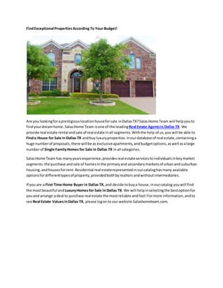 FindExceptional PropertiesAccording To Your Budget!
Are you lookingforaprestigiouslocationhouseforsale inDallasTX?SalasHome Team will helpyou to
findyourdreamhome.SalasHome Team isone of the leadingReal Estate Agentsin Dallas TX. We
provide real estate rental andsale of real estate inall segments.Withthe help of us, youwill be able to
Finda House for Sale in Dallas TX andbuy luxuryproperties.Inourdatabase of real estate,containinga
huge numberof proposals,there willbe as exclusiveapartments, andbudgetoptions,aswell asalarge
numberof Single FamilyHomes for Sale in Dallas TX inall categories.
SalasHome Team has manyyearsexperience,providesreal estateservicesto individualsinkeymarket
segments:the purchase andsale of homes inthe primaryand secondarymarketsof urbanand suburban
housing, andhousesforrent. Residential real estaterepresentedin ourcataloghas many available
optionsfordifferenttypesof property,providedbothbyrealtors andwithoutintermediaries.
If you are a First Time Home Buyer in Dallas TX, and decide tobuya house,inourcatalog youwill find
the most beautiful and LuxuryHomesfor Sale in Dallas TX. We will helpinselectingthe bestoptionfor
youand arrange a deal to purchase real estate the mostreliable andfast!Formore information,andto
see Real Estate Values inDallas TX, please logonto our website Salashometeam.com.
 