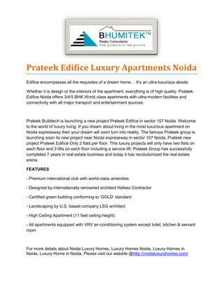 Prateek Edifice Luxury Apartments Noida
Edifice encompasses all the requisites of a dream home… It’s an ultra-luxurious abode.
Whether it is design or the interiors of the apartment, everything is of high quality. Prateek
Edifice Noida offers 3/4/5 BHK World class apartments with ultra-modern facilities and
connectivity with all major transport and entertainment sources.
Prateek Buildtech is launching a new project Prateek Edifice in sector 107 Noida. Welcome
to the world of luxury living. If you dream about living in the most luxurious apartment on
Noida expressway then your dream will soon turn into reality. The famous Prateek group is
launching soon its new project near Noida expressway in sector 107 Noida. Prateek new
project Prateek Edifice Only 2 flats per floor. This luxury projects will only have two flats on
each floor and 3 lifts on each floor including a service lift. Prateek Group has successfully
completed 7 years in real estate business and today it has revolutionized the real estate
arena.
FEATURES
- Premium international club with world-class amenities
- Designed by internationally renowned architect Hafeez Contractor
- Certified green building conforming to ‘GOLD’ standard
- Landscaping by U.S. based company LSG architect
- High Ceiling Apartment (11 feet ceiling height)
- All apartments equipped with VRV air-conditioning system except toilet, kitchen & servant
room
For more details about Noida Luxury Homes, Luxury Homes Noida, Luxury Homes in
Noida, Luxury Home in Noida, Please visit our website @http://noidaluxuryhomes.com/
 