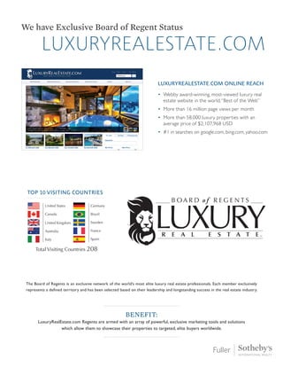 luxuryrealestate.com
We have Exclusive Board of Regent Status
The Board of Regents is an exclusive network of the world’s most elite luxury real estate professionals. Each member exclusively
represents a defined territory and has been selected based on their leadership and longstanding success in the real estate industry.
Benefit:
LuxuryRealEstate.com Regents are armed with an array of powerful, exclusive marketing tools and solutions
which allow them to showcase their properties to targeted, elite buyers worldwide.
LUXURYREALESTATE.COM ONLINE REACH
• 
Webby award-winning, most-viewed luxury real
estate website in the world,“Best of the Web”
• 
More than 16 million page views per month
• 
More than 58,000 luxury properties with an
average price of $2,107,968 USD
• 
#1 in searches on google.com, bing.com, yahoo.com
Top 10 Visiting Countries
 