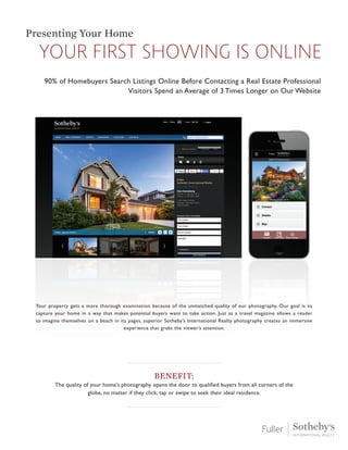 Your property gets a more thorough examination because of the unmatched quality of our photography. Our goal is to
capture your home in a way that makes potential buyers want to take action. Just as a travel magazine allows a reader
to imagine themselves on a beach in its pages, superior Sotheby’s International Realty photography creates an immersive
experience that grabs the viewer’s attention.
Benefit:
The quality of your home’s photography opens the door to qualified buyers from all corners of the
globe, no matter if they click, tap or swipe to seek their ideal residence.
your first showing is online
Presenting Your Home
90% of Homebuyers Search Listings Online Before Contacting a Real Estate Professional
Visitors Spend an Average of 3 Times Longer on Our Website
 