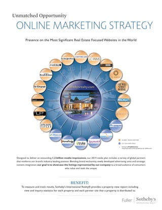 Online marketing strategy
Unmatched Opportunity
Presence on the Most Significant Real Estate Focused Websites in the World
Designed to deliver an astounding 1.2 billion media impressions, our 2014 media plan includes a variety of global partners
that reinforce our brand’s industry leading position. Blending brand exclusivity, newly developed advertising units and strategic
content integration, our goal is to showcase the listings represented by our company to a broad audience of consumers
who value and seek the unique.
Benefit:
To measure and track results, Sotheby’s International Realty® provides a property view report including
view and inquiry statistics for each property and each partner site that a property is distributed to.
 