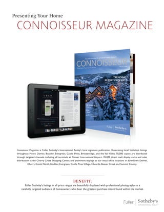 Connoisseur magazine
Presenting Your Home
Benefit:
Fuller Sotheby’s listings in all price ranges are beautifully displayed with professional photography to a
carefully targeted audience of homeowners who bear the greatest purchase intent found within the market.
Connoisseur Magazine is Fuller Sotheby’s International Realty’s local signature publication. Showcasing local Sotheby’s listings
throughout Metro Denver, Boulder, Evergreen, Castle Pines, Breckenridge, and the Vail Valley. 70,000 copies are distributed
through targeted channels including all terminals at Denver International Airport, 35,000 direct mail, display racks and valet
distribution at the Cherry Creek Shopping Center, and prominent displays at our retail office locations in downtown Denver,
Cherry Creek North, Boulder, Evergreen, Castle Pines Village, Edwards, Beaver Creek and Summit County.
 