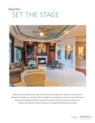 Step One
Buyers buy emotionally, and if you capture their hearts, you will capture their offers. In order to ensure a
fantastic first impression, we will create ideal curb appeal as an inviting exterior ensures a view of the interior.
Room by room staging will build that emotional connection and help to increase your bottom line.
Finally, we will implement solid best practices and strategies for effective buyer showings.
set the stage
 