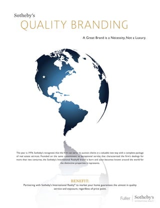 Quality branding
Sotheby’s
A Great Brand is a Necessity, Not a Luxury.
The year is 1976. Sotheby’s recognizes that the firm can serve its auction clients in a valuable new way with a complete package
of real estate services. Founded on the same commitment to exceptional service that characterized the firm’s dealings for
more than two centuries, the Sotheby’s International Realty® brand is born and soon becomes known around the world for
the distinctive properties it represents.
Benefit:
Partnering with Sotheby’s International Realty®
to market your home guarantees the utmost in quality
service and exposure, regardless of price point.
 