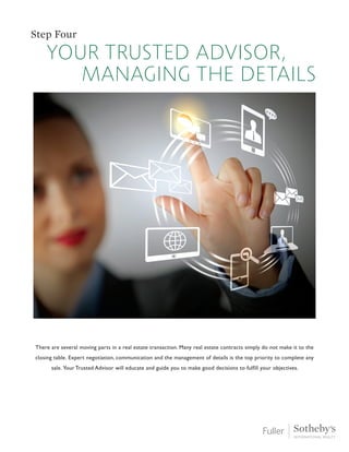 your trusted advisor,
managing the details
Step Four
There are several moving parts in a real estate transaction. Many real estate contracts simply do not make it to the
closing table. Expert negotiation, communication and the management of details is the top priority to complete any
sale. Your Trusted Advisor will educate and guide you to make good decisions to fulfill your objectives.
 