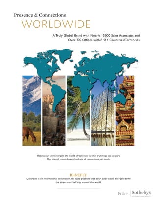 worldwide
Presence & Connections
A Truly Global Brand with Nearly 15,000 Sales Associates and
Over 700 Offices within 54+ Countries/Territories
Helping our clients navigate the world of real estate is what truly helps set us apart.
Our referral system boasts hundreds of connections per month.
Benefit:
Colorado is an international destination. It’s quite possible that your buyer could be right down
the street—or half way around the world.
 