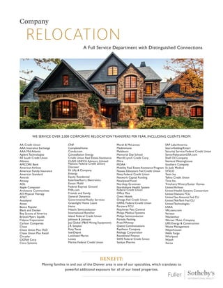 relocation
Company
A Full Service Department with Distinguished Connections
We Service Over 2,000 corporate relocation transfers per year, including clients from:
Benefit:
Moving families in and out of the Denver area is one of our specialties, which translates to
powerful additional exposure for all of our listed properties.
AA Credit Union
AAA Insurance Exchange
AAA Mid Atlantic
Agilent Technologies
All South Credit Union
Allstate
AMCORE Bank
American Airlines
American Family Insurance
American Standard
Amtrak
Amway
AOL
Apple Computer
Archstone Communities
ATI Physical Therapy
AT&T
Autobytal
Avnet
Banco Popular
Black and Decker
Boy Scouts of America
Bristol-Myers Squibb
Calpine Coporation
Carlson Companies
Chase
Chase Union Plus HLD
Chase Union Plus Retail
Chrysler
CIGNA Corp
Cisco Systems
CNF
CompleteHome
Condo.com
Constellation Energy
Credit Union Real Estate Assistance
CUSO UNFCU Advisors (United
Nations Federal Credit Union)
Discover
Eli Lilly & Company
Entergy
Equity Residential
Esterline/Korry Electronics
Exxon Mobil
Federal Express Ground
FHA.com
Friends and Family
General Dynamics
Governmental Realty Services
Greenlight Home Loans
Heinz
Hitachi Semiconductor
International Rectifier
Island Federal Credit Union
Johnson & Johnson
Joy Global (P&H Mining Equipment)
J.R. Simplot
Katy,Texas
loanDepot
Lockhead Martin
Lowes
Marine Federal Credit Union
Marsh & McLennan
Medimmune
Melaleuca
Memorial Day School
Merrill Lynch Credit Corp
Mitre
MOAA
Mobility Real Estate Assistance Program
Nassau Educators Fed Credit Union
Navy Federal Credit Union
Network Capital Funding
Newlywed Food
Northop Grumman
Northshore Health System
Federal Credit Union
Office Max
Omni Hotels
Omega Fed Credit Union
ORNL Federal Credit Union
Partners FCU
Peachtree Pest Control
Philips Medical Systems
Philips Semiconductor
Portola Packing
Pratt Whitney
Qwest Commnications
Raytheon Company
Realogy Corporation
Residential Finance
SAFE Federal Credit Union
Sankyo Pharma
SAP Labs/America
Sears-Holding/Kmart
Security Service Federal Credit Union
SeniorRelocationUSA.com
Shell Oil Company
Siemens Westinghouse
Southern Company
St. Jude Medical
SYSCO
Team Ivy
Telhio Credit Union
Time Inc.
Trinchero Winery/Sutter Homes
United Airlines
United Health Systems Consortium
United Nations FCU
United San Antonio Fed CU
United TeleTech Fed CU
United Technologies
USAA
VALoans.com
Verizon
Wackenhut
Warner Music Company
URS Energy & Construction
Waste Management
Weyerhouser
Wells Fargo
Whirlpool
Wyeth
Xerox
 