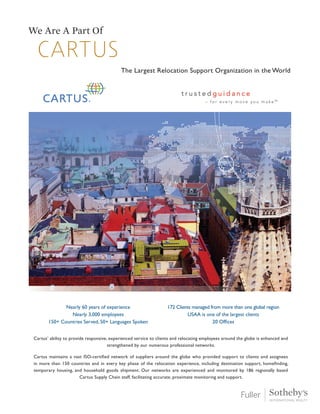 Cartus
We Are A Part Of
The Largest Relocation Support Organization in the World
Nearly 60 years of experience
Nearly 3,000 employees
150+ Countries Served, 50+ Languages Spoken
172 Clients managed from more than one global region
USAA is one of the largest clients
20 Offices
Cartus’ ability to provide responsive, experienced service to clients and relocating employees around the globe is enhanced and
strengthened by our numerous professional networks.
Cartus maintains a vast ISO-certified network of suppliers around the globe who provided support to clients and assignees
in more than 150 countries and in every key phase of the relocation experience, including destination support, homefinding,
temporary housing, and household goods shipment. Our networks are experienced and monitored by 186 regionally based
Cartus Supply Chain staff, facilitating accurate, proximate monitoring and support.
 