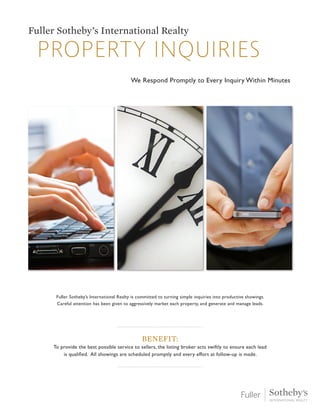 Property inquiries
Fuller Sotheby’s International Realty
We Respond Promptly to Every Inquiry Within Minutes
Fuller Sotheby’s International Realty is committed to turning simple inquiries into productive showings.
Careful attention has been given to aggressively market each property, and generate and manage leads.
Benefit:
To provide the best possible service to sellers, the listing broker acts swiftly to ensure each lead
is qualified. All showings are scheduled promptly and every effort at follow-up is made.
 