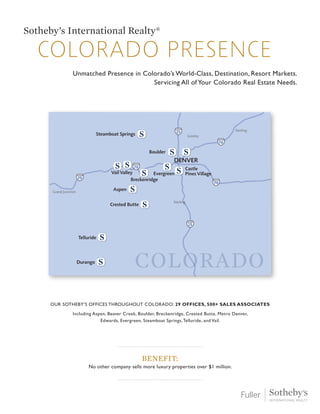25
25
70
70
70
76
DENVER
Boulder
Castle
Pines Village
Grand Junction
Telluride
Greeley
Aspen
Vail Valley
Breckenridge
Evergreen
Durango
Crested Butte
Steamboat Springs
Sterling
Sterling
COLORADO
colorado presence
Sotheby’s International Realty®
Unmatched Presence in Colorado’s World-Class, Destination, Resort Markets.
Servicing All of Your Colorado Real Estate Needs.
Benefit:
No other company sells more luxury properties over $1 million.
Our Sotheby’s offices throughout Colorado: 29 offices, 500+ sales associates
Including Aspen, Beaver Creek, Boulder, Breckenridge, Crested Butte, Metro Denver,
Edwards, Evergreen, Steamboat Springs,Telluride, and Vail.
 