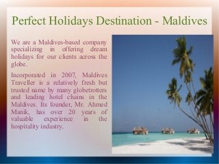 Perfect Holidays Destination - Maldives
We are a Maldives-based company
specializing in offering dream
holidays for our clients across the
globe.
Incorporated in 2007, Maldives
Traveller is a relatively fresh but
trusted name by many globetrotters
and leading hotel chains in the
Maldives. Its founder, Mr. Ahmed
Manik, has over 20 years of
valuable     experience    in   the
hospitality industry.
 