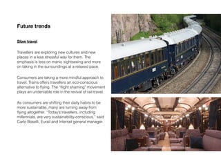 Future trends
Slow travel
Travellers are exploring new cultures and new
places in a less stressful way for them. The
emphasis is less on manic sightseeing and more
on taking in the surroundings at a relaxed pace.
Consumers are taking a more mindful approach to
travel. Trains offers travellers an eco-conscious
alternative to ﬂying. The “ﬂight shaming” movement
plays an undeniable role in the revival of rail travel.
As consumers are shifting their daily habits to be
more sustainable, many are turning away from
ﬂying altogether. “Today’s travellers, including
millennials, are very sustainability-conscious,” said
Carlo Boselli, Eurail and Interrail general manager.
https://www.jwtintelligence.com/2019/11/slow-travel/
 