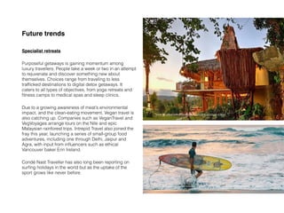 Future trends
Specialist retreats
Purposeful getaways is gaining momentum among
luxury travellers. People take a week or two in an attempt
to rejuvenate and discover something new about
themselves. Choices range from traveling to less
trafﬁcked destinations to digital detox getaways. It
caters to all types of objectives, from yoga retreats and
ﬁtness camps to medical spas and sleep clinics.
Due to a growing awareness of meat’s environmental
impact, and the clean-eating movement, Vegan travel is
also catching up. Companies such as VeganTravel and
VegVoyages arrange tours on the Nile and epic
Malaysian rainforest trips. Intrepid Travel also joined the
fray this year, launching a series of small-group food
adventures, including one through Delhi, Jaipur and
Agra, with input from inﬂuencers such as ethical
Vancouver baker Erin Ireland.
Condé Nast Traveller has also long been reporting on
surﬁng holidays in the world but as the uptake of the
sport grows like never before.
Source: https://www.cntraveller.com/gallery/travel-trends-2020?fbclid=IwAR3nsC2bHor-
JgEBGd6DEf-GcylXatgBb98SxfO-3nJiD8A6KaNTzE7POwg
Source: https://www.cntraveller.com/article/vegan-travel
 