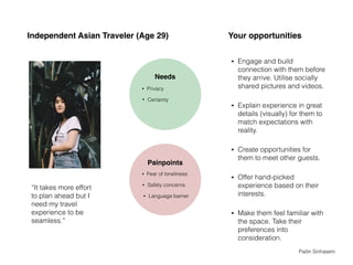 Independent Asian Traveler (Age 29)
• Engage and build
connection with them before
they arrive. Utilise socially
shared pictures and videos.
• Explain experience in great
details (visually) for them to
match expectations with
reality.
• Create opportunities for
them to meet other guests.
• Offer hand-picked
experience based on their
interests.
• Make them feel familiar with
the space. Take their
preferences into
consideration.
“It takes more effort
to plan ahead but I
need my travel
experience to be
seamless.”
Needs
• Certainty
• Privacy
Painpoints
• Safety concerns
• Fear of loneliness
Your opportunities
• Language barrier
Pailin Sinhaseni
 