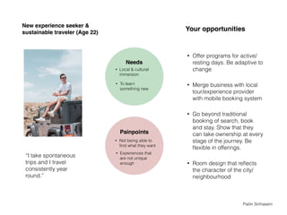 New experience seeker &
sustainable traveler (Age 22)
• Offer programs for active/
resting days. Be adaptive to
change
• Merge business with local
tour/experience provider
with mobile booking system
• Go beyond traditional
booking of search, book
and stay. Show that they
can take ownership at every
stage of the journey. Be
ﬂexible in offerings.
• Room design that reﬂects
the character of the city/
neighbourhood
“I take spontaneous
trips and I travel
consistently year
round.”
Needs
• To learn
something new
• Local & cultural
immersion
Painpoints
• Not being able to
ﬁnd what they want
Your opportunities
• Experiences that
are not unique
enough
Pailin Sinhaseni
 
