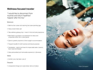 Wellness-focused traveler
Behaviours
• Well into their career and reaching their peak spending age
• Heavy social media user
• Take wellness getaway trips - invest in mind and body experience
• More likely to purchase in an experience for status and
uniqueness rather than in-store goods
• Spend a greater proportion of their budget to accommodation
• Frequent traveller for both business and leisure purposes
• Trendsetters - need to be known for impeccable taste in fashion,
food, travel and lifestyle
• Value personalised and memorable experience in all senses
Needs
• Comfort zone, feel taken care of
Painpoints
• Unexpected change can cause stress, feel out of place
“I would like to disconnect from
routines and return healthier/
happier after the trip.”
Pailin Sinhaseni
 