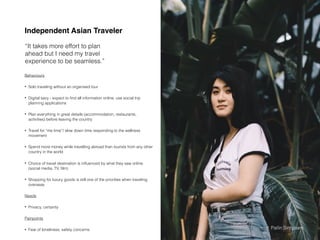 Behaviours
• Solo traveling without an organised tour
• Digital savy - expect to ﬁnd all information online, use social trip
planning applications
• Plan everything in great details (accommodation, restaurants,
activities) before leaving the country
• Travel for “me time”/ slow down time responding to the wellness
movement
• Spend more money while travelling abroad than tourists from any other
country in the world
• Choice of travel destination is inﬂuenced by what they saw online
(social media, TV, ﬁlm)
• Shopping for luxury goods is still one of the priorities when traveling
overseas
Needs
• Privacy, certainty
Painpoints
• Fear of loneliness, safety concerns
Independent Asian Traveler
“It takes more effort to plan
ahead but I need my travel
experience to be seamless.”
Source: https://skift.com/2019/12/11/asian-travelers-to-go-slow-and-solo-in-2020-online-searches-reveal/
https://luxe.digital/business/digital-luxury-reports/afﬂuent-chinese-tourists/Pailin Sinhaseni
 