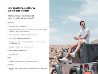 Behaviours
• Occasional buyer of luxury items
• Getting onboard with reduce, reuse, rethink concept - minimising the
impact they have on the environment
• Travel to destinations that blend with the environment
• Look for once in a lifetime experience
• Participate in activities that show local identity - need to be part of
the culture they visit
• Staying ﬁt on the go - take activity based trips
• Want to be a part of the process
• Knowledge-hungry
Needs
• Local and cultural immersion, to learn something new
Painpoints
• Not being able to ﬁnd what they want or experiences that are unique
enough
New experience seeker &
sustainable traveler
“I take spontaneous trips and I
travel consistently year round.”
Source: https://www.wgsn.com/blogs/creating-tomorrow-get-onboard-with-sustainable-travel-choices/
Pailin Sinhaseni
 