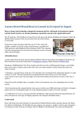 Luxury Hostel Brand Hoax to Launch in Liverpool in August
Hoax, a luxury hostel featuring a design-led restaurant and bar, will launch in Liverpool in August
and the brand's backers are already planning to expand the concept to the capital and beyond.
The 49-bedroom, 244-bed Hoax Liverpool hostel will open in the Kansas Buildings development within the
Matthew Street quarter of the city just yards from the world-famous
Cavern Club.
Targeted at young consumers under the age of 35, the venue will
include a number of en-suite rooms and will feature a ground-floor
F&B operation called Hopskotch Street Kitchen & Bar. The restaurant
will offer international street food delivered through a menu of sharing
dishes and small plates.
Affordable luxury
A joint venture between hotel operator Starboard Hotels and real estate firm Union Hanover Securities, the
Hoax brand has been backed financially by Bridgepoint Ventures, Equity Bridge and IPIN Global.
Speaking to BigHospitality, Eric Jafari, founder and chief executive of Bridgepoint Ventures, revealed the
plan was to open a London venue by the end of the year which would be closely followed by other city
centre locations.
"Consumers, especially those of the age of 35 and under, have developed from aspirational spenders to value
seekers," he said. "The hotel industry has misinterpreted this shift as being a rise of the budget
sector. However the reason why the budget end of the hotel industry has profited is because of the lack of
options."
Citing Citizen M and Motel One as examples, Jafari said consumers were now demanding more for their
money.
"It has been historically assumed that the only means to deliver good F&B and design-led hotels is through a
high-cost fit out. Consequently high cost in development equates to high costs to the consumer.
"A combination of access to easy personal debt and high per capita income fostered strong performance for
these concepts but a new type of lodging experience has emerged: affordable luxury."
Latest trends
Hoax will be the latest hostel brand to be launched by Starboard Hotels which currently operates the Smart
City Hostel in Edinburgh. The Wembley-based company also manages a number of hotels and is thought to
be looking for hostel locations in Glasgow, Bristol, Brighton, Bournemouth, Newcastle and Manchester.
Hostel Interior
 