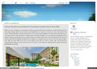 pdfcrowd.comopen in browser PRO version Are you a developer? Try out the HTML to PDF API
Out of all five star hotels in Delhi - The Grand is the best and most proclaimed of them all. And why wouldn’t it be? It has the best looking rooms, the most
hospitable service, huge lawns and pool facilities, a top notch spa maintained by professionals, award winning restaurants and many more. Book a room
today to spend your vacations in total comfort.
The Grand New Delhi
MONDAY, 23 JANUARY 2017
Choose The Best Luxury Hotel For Your Much-Awaited Trip To New Delhi
Delhi is the city of excitement, it’s synonymous with life, activity and all the values that India as a country holds for itself. It’s
rich culture, heritage, history and the warmth and hospitality that our country is so known for. And as the capital of the
country, Delhi encapsulates and represents all of that. As a result, it attracts multitudes of travelers and tourists from all over
the country and the world, seeking for a different kind of adventure altogether. In a city which has everything that excites
tourists of all tastes and preferences, be it a business traveler or a leisure traveler, there is not one dull moment. The streets of
Delhi are full of life and bubbling with different sorts of things to do, enough to make you want to come back again and again.
And while you keep Delhi on the top of your itinerary every time you come to India, make sure you have your
accommodation sorted every time. All you have to do is drive to The Grand, New Delhi and book yourself a room in the
best hotel in New Delhi.
The Grand New Delhi India
Follow 0
The Grand Hotel is termed as a Lifestyle Hotel;
however, with the affordable rates we
welcome all our guests to enjoy the lavish
amenities. The contemporary infrastructure
with modern amenities like lavish bars and
restaurant, rich ambience, spa-inspired
bathrooms, luxurious bedrooms and tranquil
atmosphere sets us apart from our peers.
View my complete profile
ABOUT ME
▼ 2017 (6)
▼ January (6)
Choose The
Best Luxury
Hotel For
Your Much-
Awaited...
BLOG ARCHIVE
0 More Next Blog» Create Blog Sign In
 