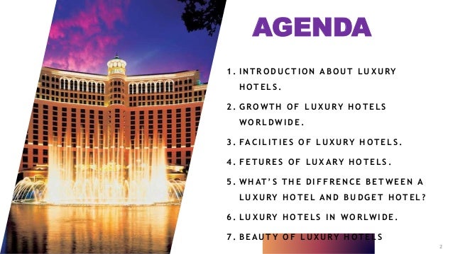 AGENDA
1 . I N T R O D U C T I O N A B O U T L U X U RY
H O T E L S .
2 . G R O W T H O F L U X U RY H O T E L S
W O R L D W I D E .
3 . FA C I L I T I E S O F L U X U RY H O T E L S .
4 . F E T U R E S O F L U X A RY H O T E L S .
5 . W H AT ’ S T H E D I F F R E N C E B E T W E E N A
L U X U RY H O T E L A N D B U D G E T H O T E L ?
6 . L U X U RY H O T E L S I N W O R LW I D E .
7 . B E A U T Y O F L U X U RY H O T E L S
2
 