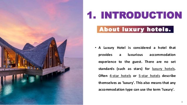 3
1. INTRODUCTION
About luxur y hotels.
3
• A Luxury Hotel is considered a hotel that
provides a luxurious accommodation
experience to the guest. There are no set
standards (such as stars) for luxury hotels.
Often 4-star hotels or 5-star hotels describe
themselves as 'luxury'. This also means that any
accommodation type can use the term 'luxury'.
 